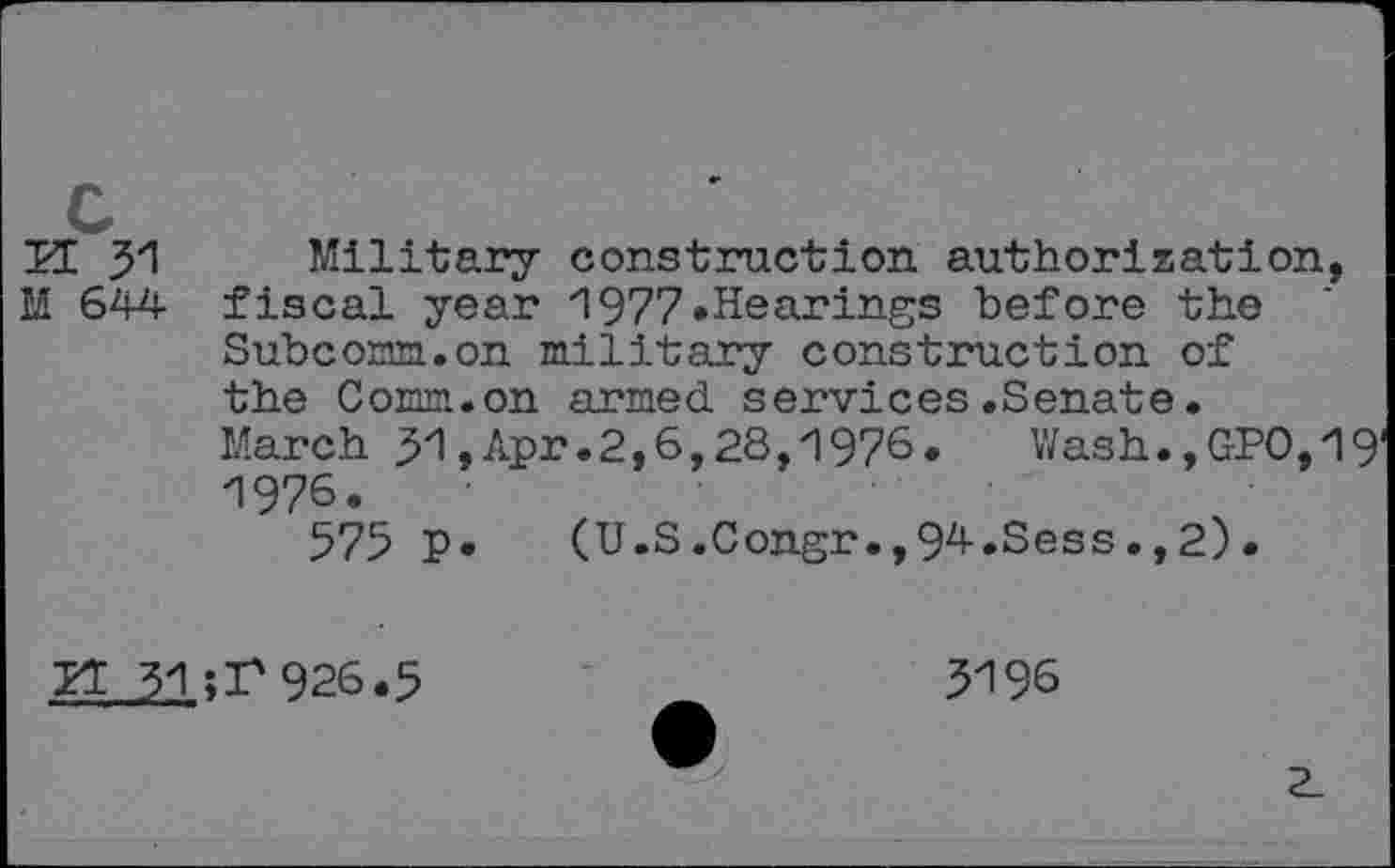 ﻿K 31 Military construction authorization,
M 644 fiscal year *1977 »Hearings before the
Subcomm, on military construction of the Comm.on armed services.Senate.
March 31,Apr.2,6,28,1976. Wash.,GPO,19 1976.
575 p. (U.S.Congr.,94.Sess.,2).
31 ;F926.5
5196